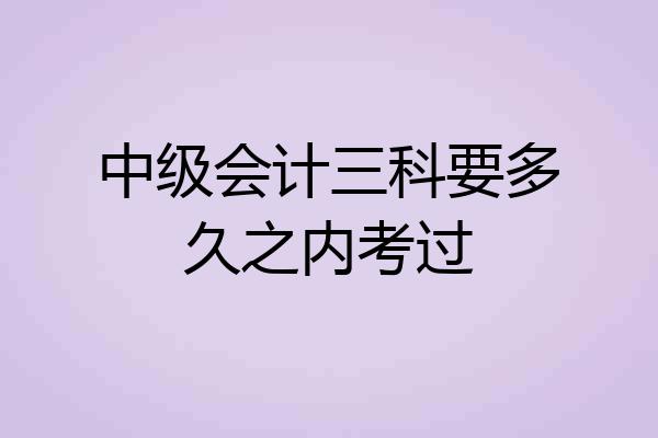 中级会计三科要多久之内考过