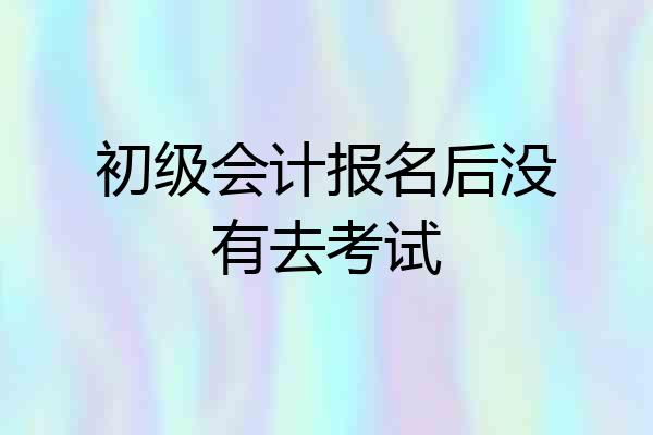 初级会计报名后没有去考试