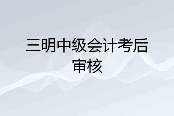 三明中级会计考后审核
