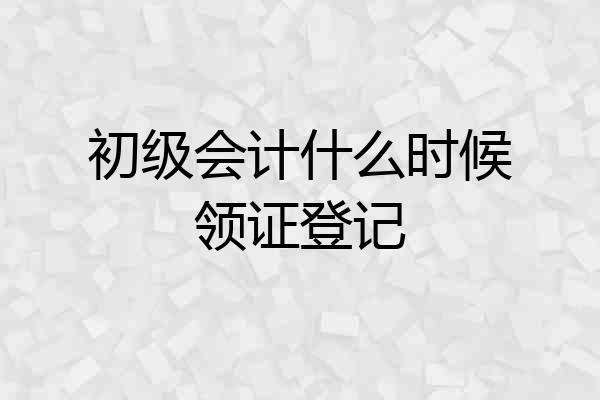 初级会计什么时候领证登记