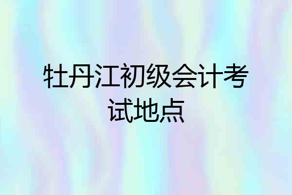 牡丹江初级会计考试地点