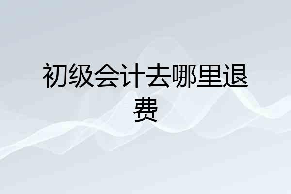 初级会计去哪里退费