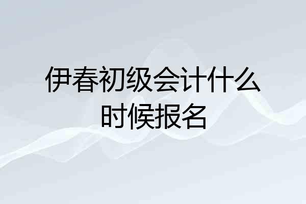 伊春初级会计什么时候报名