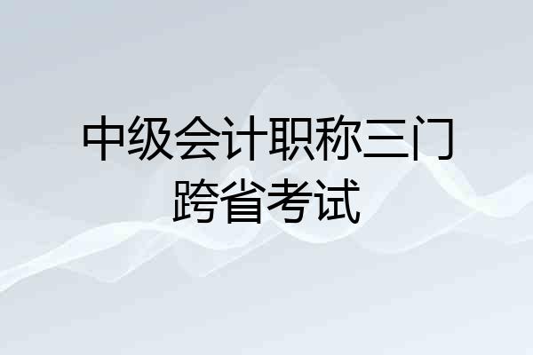 中级会计职称三门跨省考试