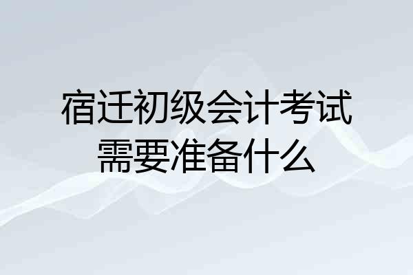宿迁初级会计考试需要准备什么