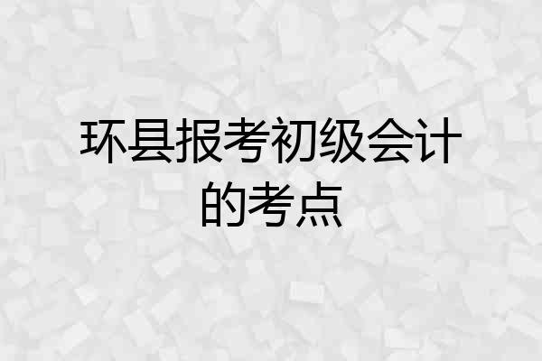 环县报考初级会计的考点