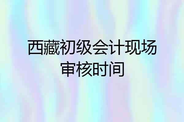 西藏初级会计现场审核时间