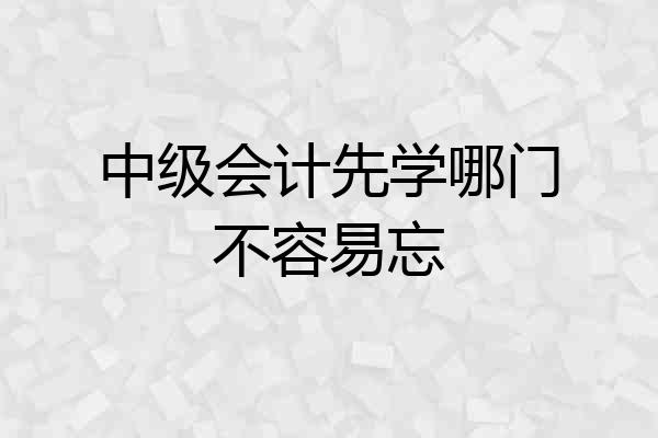 中级会计先学哪门不容易忘