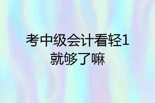 考中级会计看轻1就够了嘛