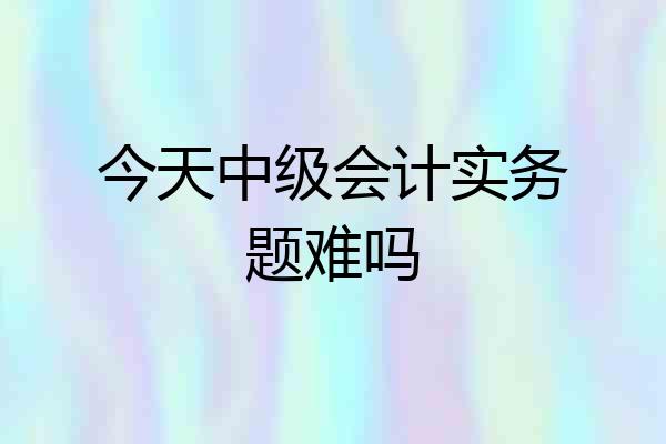 今天中级会计实务题难吗