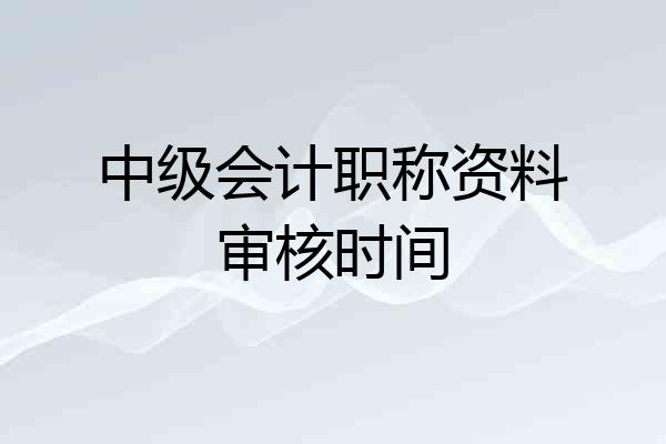 中级会计职称资料审核时间