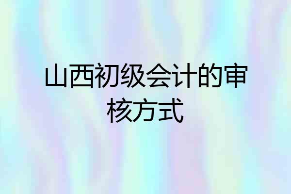山西初级会计的审核方式