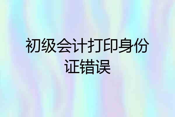 初级会计打印身份证错误