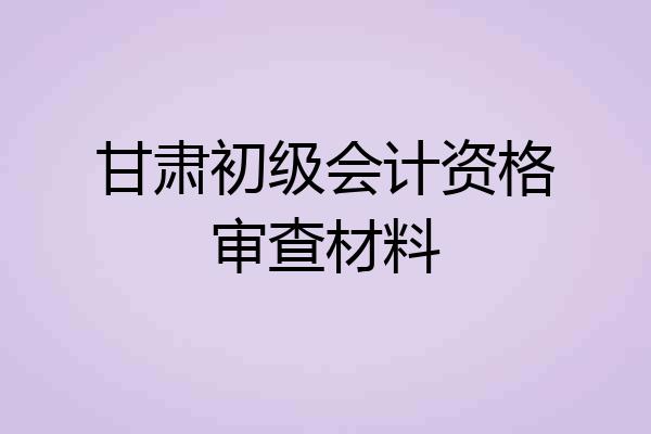 甘肃初级会计资格审查材料