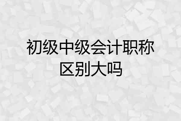 初级中级会计职称区别大吗