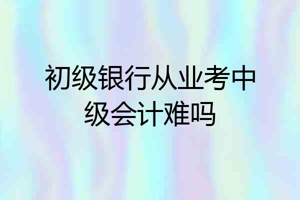 初级银行从业考中级会计难吗