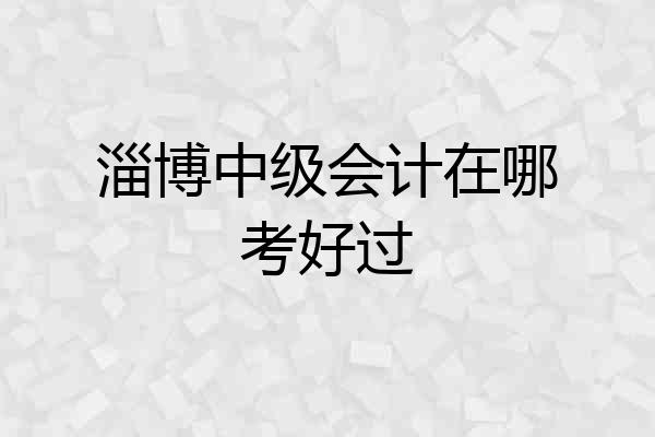 淄博中级会计在哪考好过