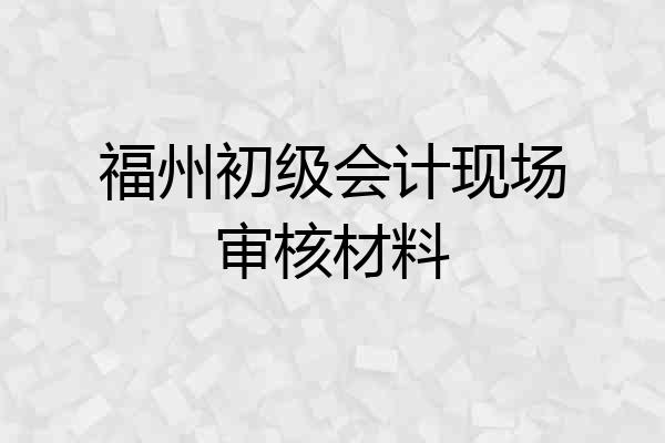福州初级会计现场审核材料