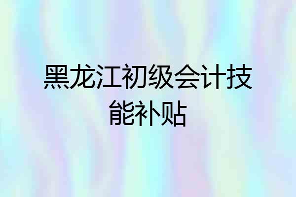黑龙江初级会计技能补贴