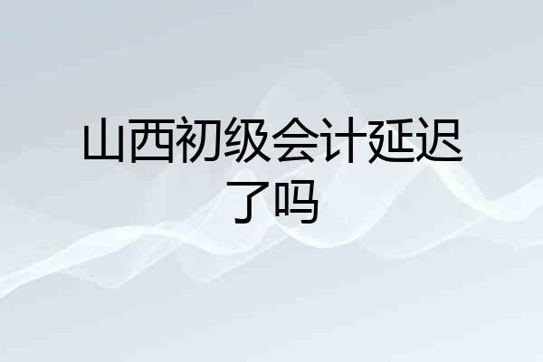 山西初级会计延迟了吗