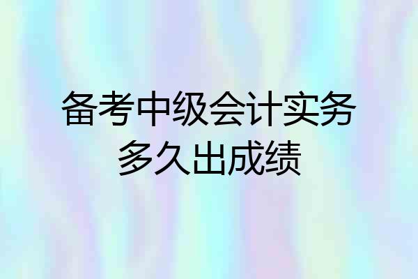 备考中级会计实务多久出成绩