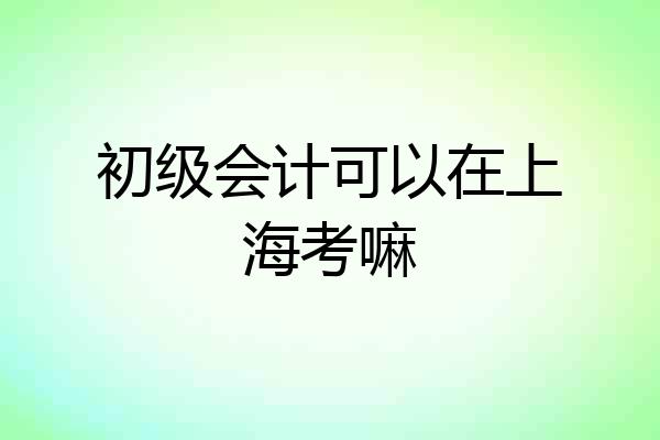 初级会计可以在上海考嘛