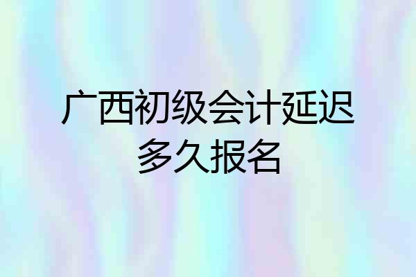 广西初级会计延迟多久报名
