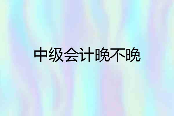 中级会计晚不晚