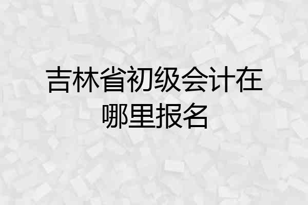 吉林省初级会计在哪里报名