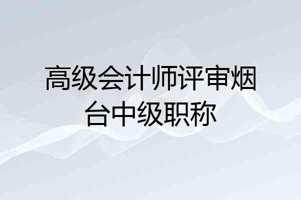 高级会计师评审烟台中级职称