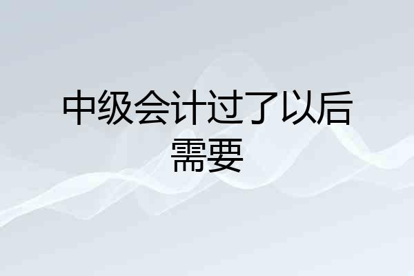 中级会计过了以后需要