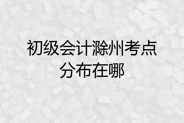 初级会计滁州考点分布在哪