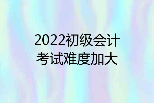 2022初级会计考试难度加大