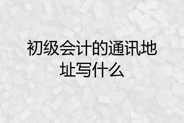 初级会计的通讯地址写什么