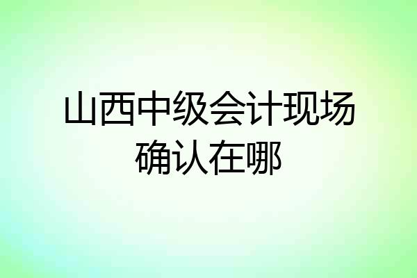 山西中级会计现场确认在哪