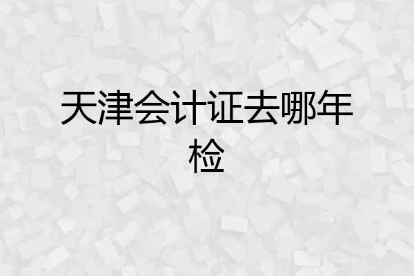 天津会计证去哪年检