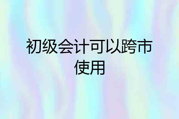 初级会计可以跨市使用