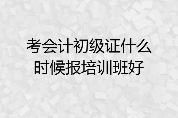 考会计初级证什么时候报培训班好
