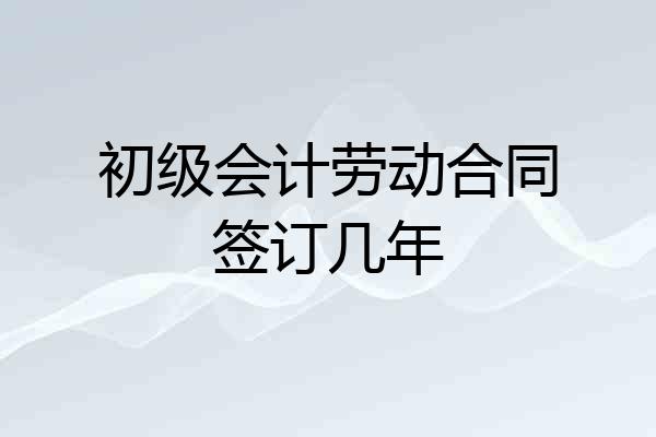 初级会计劳动合同签订几年
