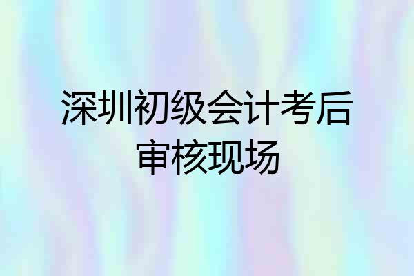 深圳初级会计考后审核现场
