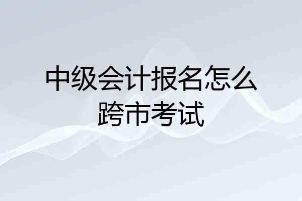 中级会计报名怎么跨市考试