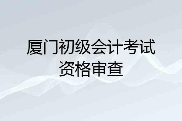 厦门初级会计考试资格审查