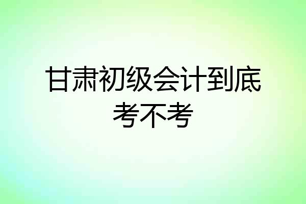 甘肃初级会计到底考不考