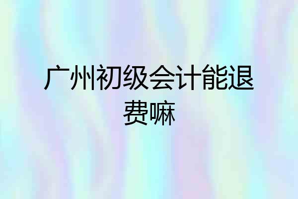 广州初级会计能退费嘛
