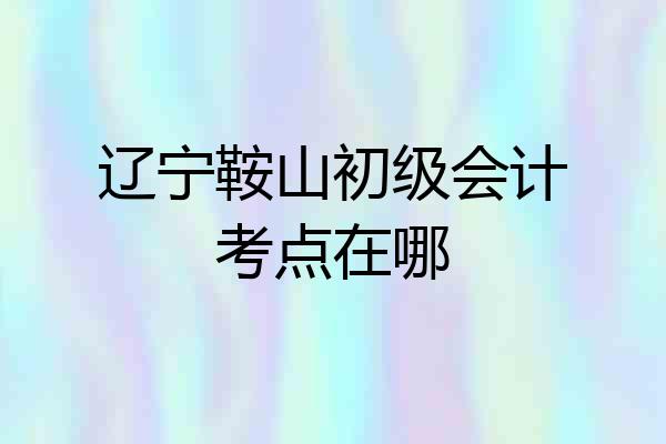 辽宁鞍山初级会计考点在哪