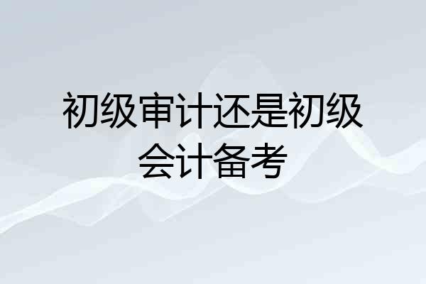 初级审计还是初级会计备考