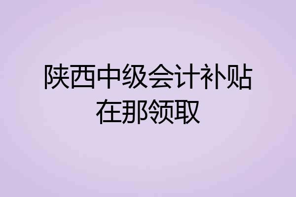 陕西中级会计补贴在那领取