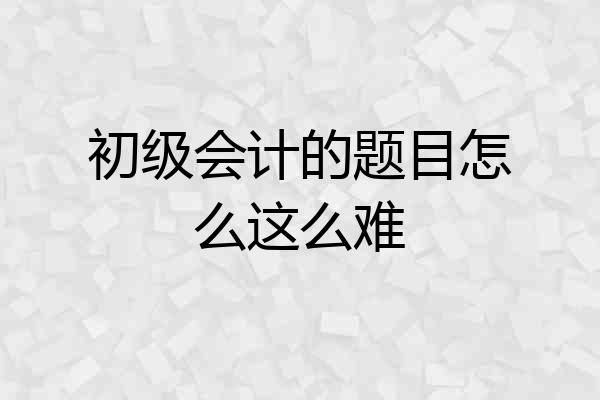 初级会计的题目怎么这么难
