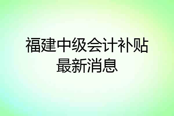 福建中级会计补贴最新消息