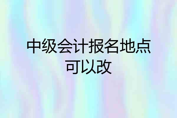 中级会计报名地点可以改